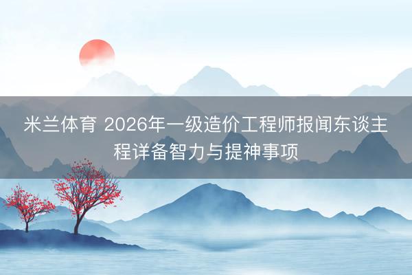 米兰体育 2026年一级造价工程师报闻东谈主程详备智力与提神事项