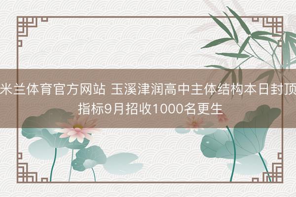 米兰体育官方网站 玉溪津润高中主体结构本日封顶 指标9月招收1000名更生