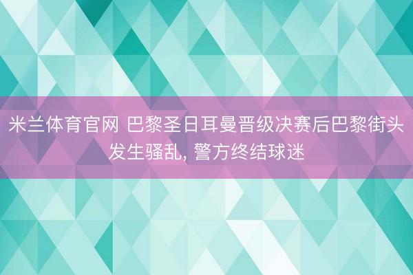 米兰体育官网 巴黎圣日耳曼晋级决赛后巴黎街头发生骚乱， 警方终结球迷