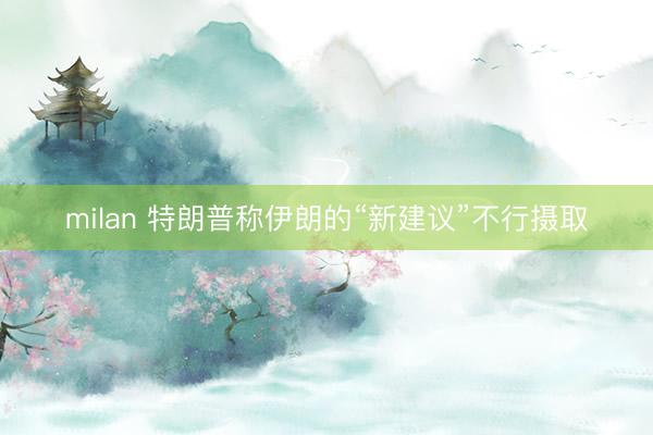 milan 特朗普称伊朗的“新建议”不行摄取