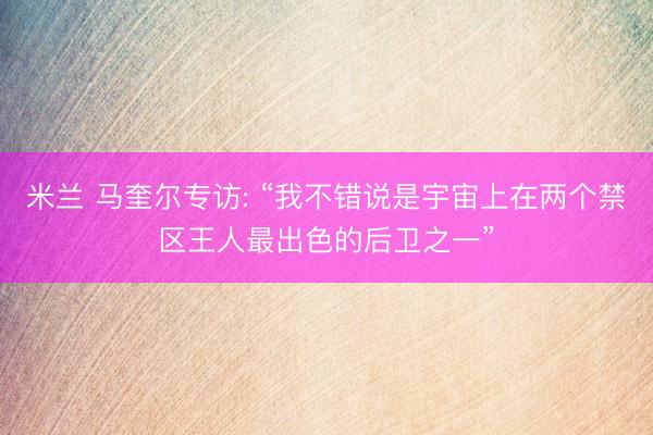 米兰 马奎尔专访: “我不错说是宇宙上在两个禁区王人最出色的后卫之一”
