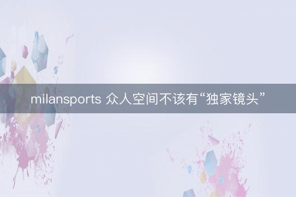 milansports 众人空间不该有“独家镜头”