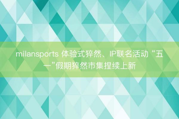 milansports 体验式猝然、IP联名活动 “五一”假期猝然市集捏续上新
