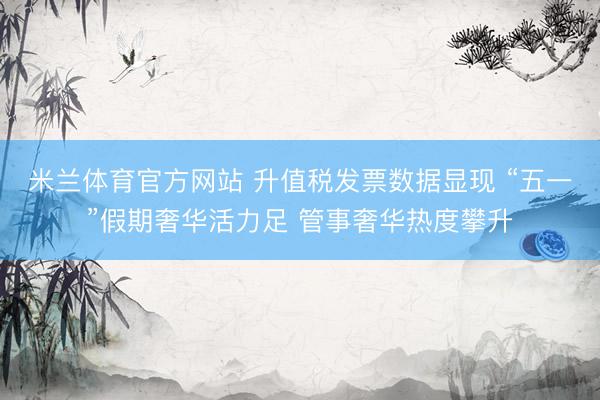 米兰体育官方网站 升值税发票数据显现 “五一”假期奢华活力足 管事奢华热度攀升